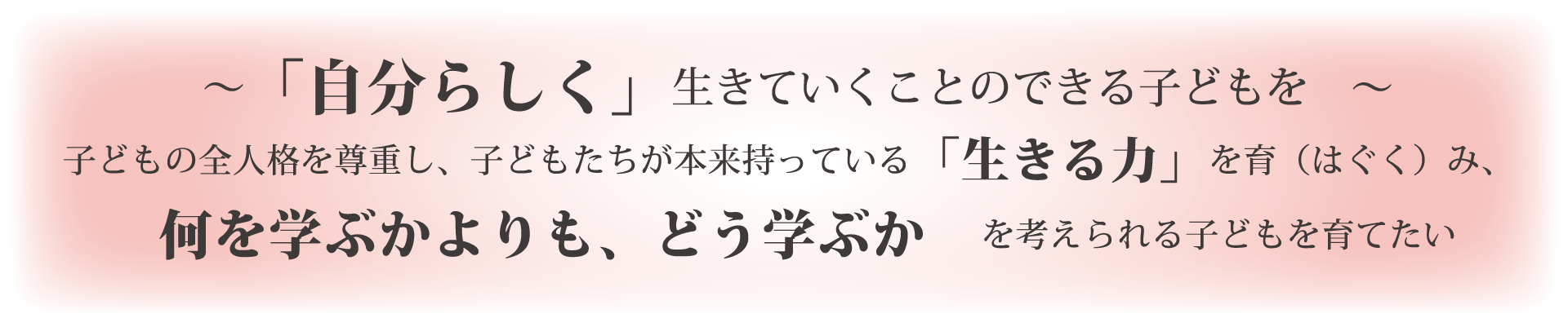 「自分らしく」生きていくことのできる子どもを 子どもの全人格を尊重し、子どもたちが本来持っている「生きる力」を育（はぐく）み、何を学ぶかよりも、どう学ぶか　を考えられる子どもを育てたい